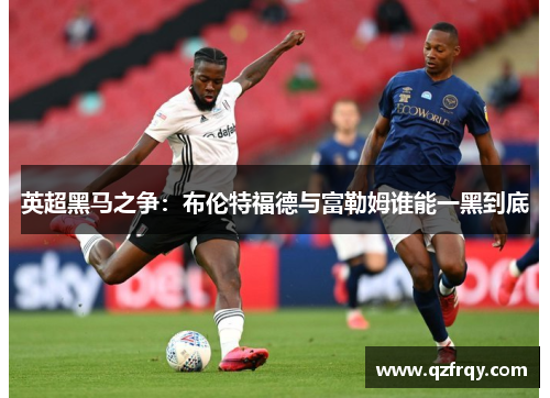 英超黑马之争：布伦特福德与富勒姆谁能一黑到底